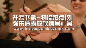开云下载-物流热点|刘强东透露放权信号；盒马陷入“标签门”
