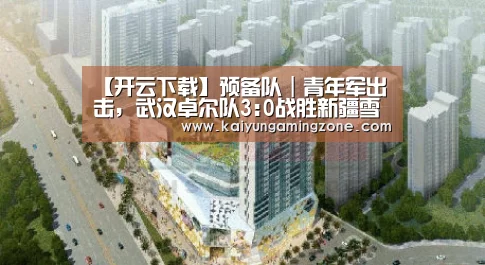 【开云下载】预备队｜青年军出击，武汉卓尔队3:0战胜新疆雪豹纳欢队！